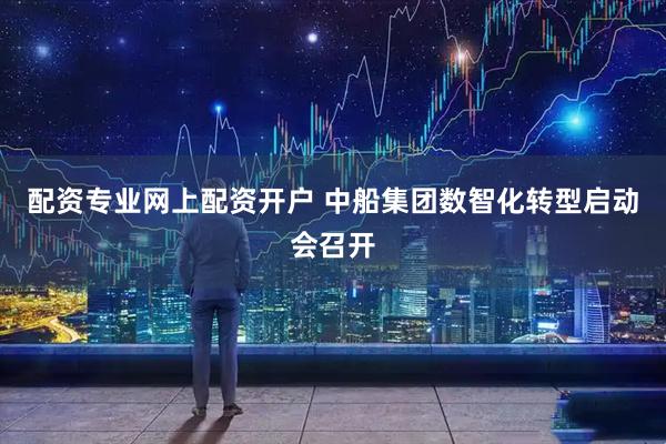 配资专业网上配资开户 中船集团数智化转型启动会召开