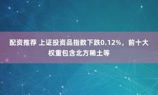 配资推荐 上证投资品指数下跌0.12%，前十大权重包含北方稀土等