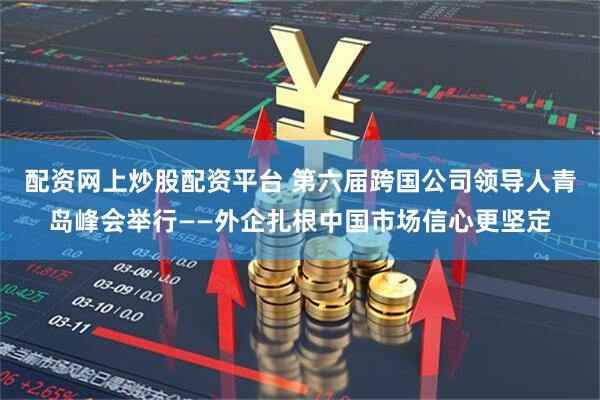 配资网上炒股配资平台 第六届跨国公司领导人青岛峰会举行——外企扎根中国市场信心更坚定