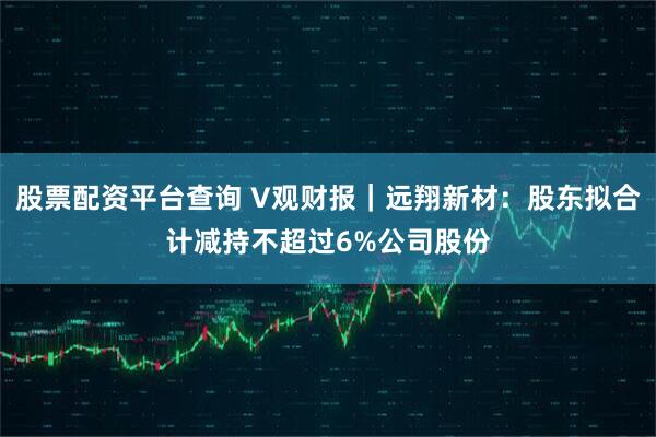 股票配资平台查询 V观财报｜远翔新材：股东拟合计减持不超过6%公司股份