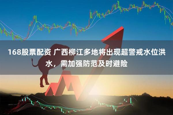 168股票配资 广西柳江多地将出现超警戒水位洪水，需加强防范及时避险