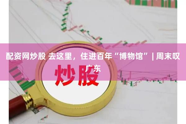 配资网炒股 去这里，住进百年“博物馆” | 周末叹广东