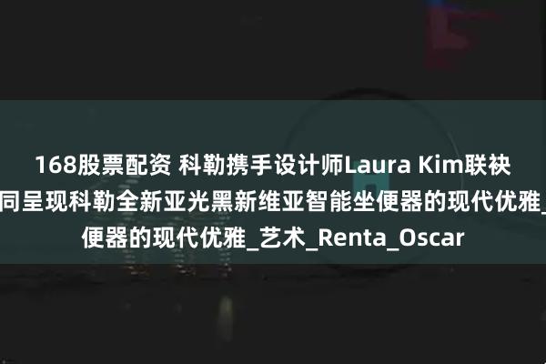 168股票配资 科勒携手设计师Laura Kim联袂演绎“创变无界” 共同呈现科勒全新亚光黑新维亚智能坐便器的现代优雅_艺术_Renta_Oscar