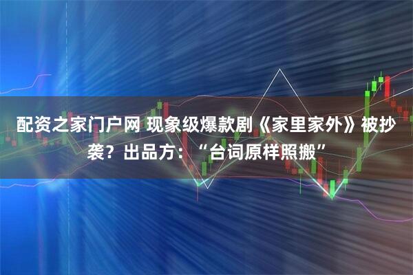 配资之家门户网 现象级爆款剧《家里家外》被抄袭？出品方：“台词原样照搬”
