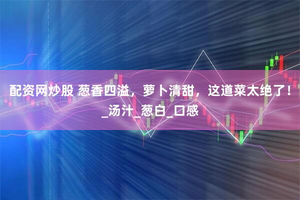 配资网炒股 葱香四溢，萝卜清甜，这道菜太绝了！_汤汁_葱白_口感