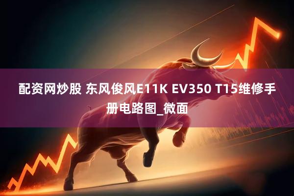 配资网炒股 东风俊风E11K EV350 T15维修手册电路图_微面
