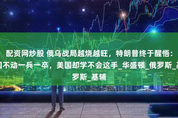 配资网炒股 俄乌战局越烧越旺，特朗普终于醒悟：中国不动一兵一卒，美国却学不会这手_华盛顿_俄罗斯_基辅