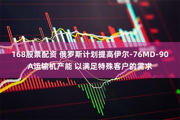 168股票配资 俄罗斯计划提高伊尔-76MD-90A运输机产能 以满足特殊客户的需求