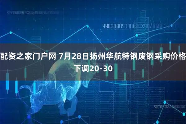 配资之家门户网 7月28日扬州华航特钢废钢采购价格下调20-30