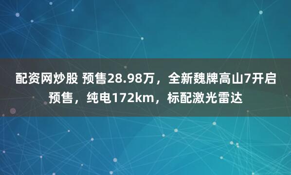 配资网炒股 预售28.98万，全新魏牌高山7开启预售，纯电172km，标配激光雷达