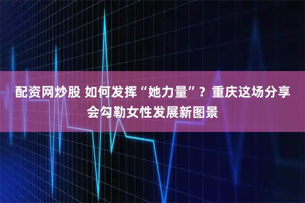 配资网炒股 如何发挥“她力量”？重庆这场分享会勾勒女性发展新图景