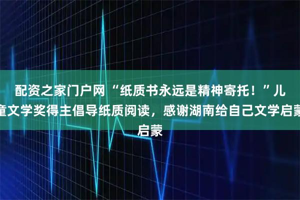 配资之家门户网 “纸质书永远是精神寄托！”儿童文学奖得主倡导纸质阅读，感谢湖南给自己文学启蒙