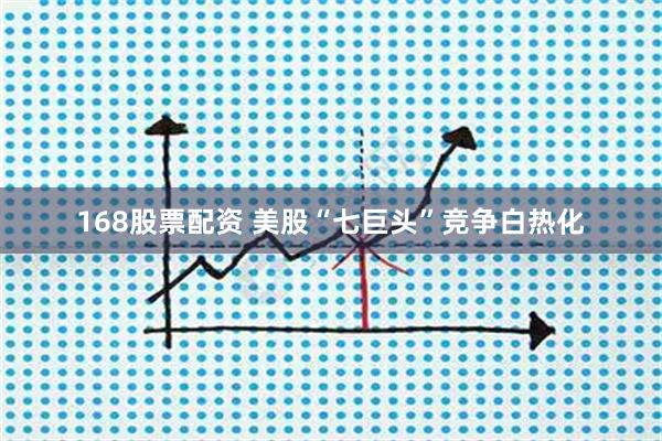 168股票配资 美股“七巨头”竞争白热化